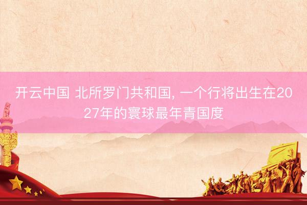 开云中国 北所罗门共和国， 一个行将出生在2027年的寰球最年青国度