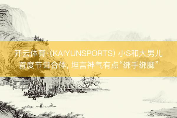 开云体育·(KAIYUNSPORTS) 小S和大男儿首度节目合体， 坦言神气有点“绑手绑脚”
