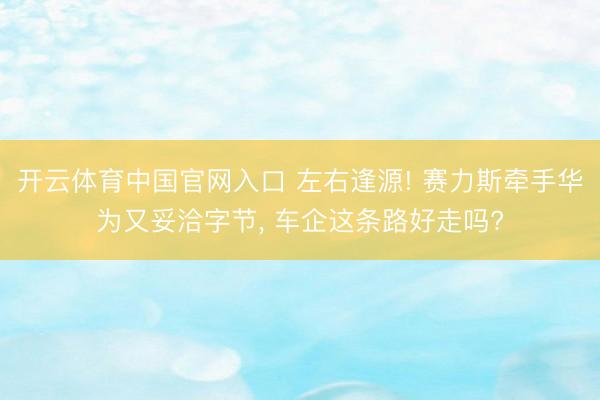 开云体育中国官网入口 左右逢源! 赛力斯牵手华为又妥洽字节， 车企这条路好走吗?