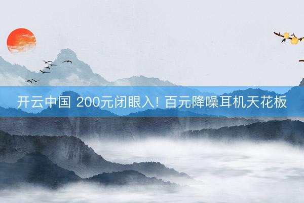 开云中国 200元闭眼入! 百元降噪耳机天花板