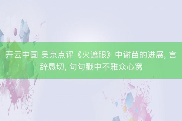 开云中国 吴京点评《火遮眼》中谢苗的进展， 言辞恳切， 句句戳中不雅众心窝