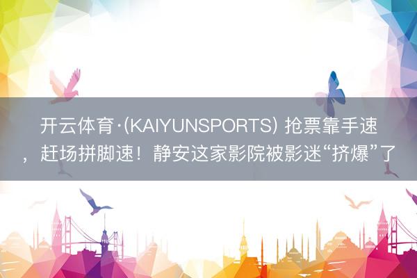 开云体育·(KAIYUNSPORTS) 抢票靠手速，赶场拼脚速！静安这家影院被影迷“挤爆”了