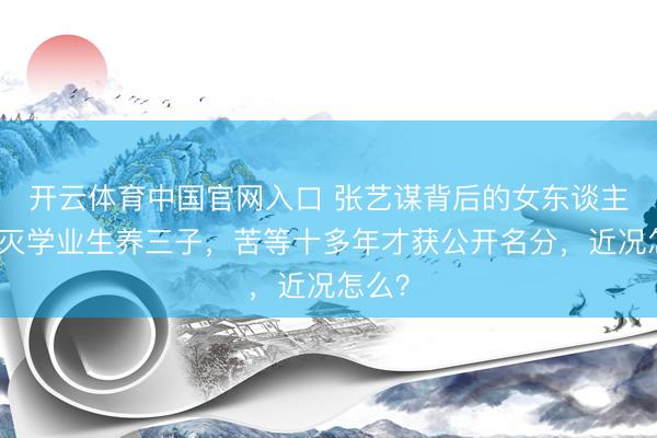 开云体育中国官网入口 张艺谋背后的女东谈主：澌灭学业生养三子，苦等十多年才获公开名分，近况怎么？