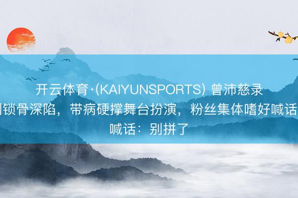 开云体育·(KAIYUNSPORTS) 曾沛慈录节目瘦到锁骨深陷，带病硬撑舞台扮演，粉丝集体嗜好喊话：别拼了