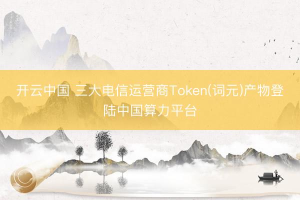 开云中国 三大电信运营商Token(词元)产物登陆中国算力平台
