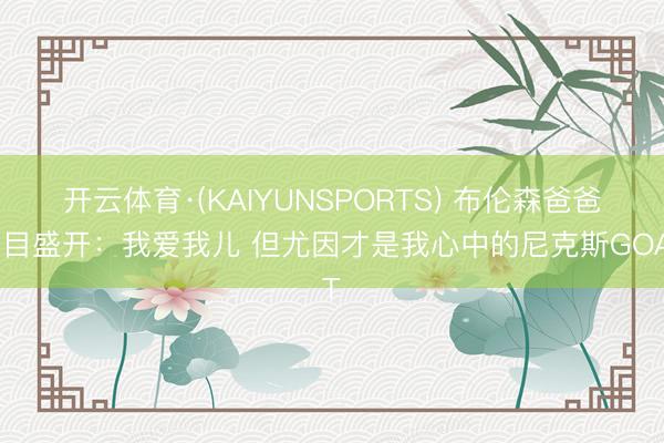 开云体育·(KAIYUNSPORTS) 布伦森爸爸面目盛开：我爱我儿 但尤因才是我心中的尼克斯GOAT