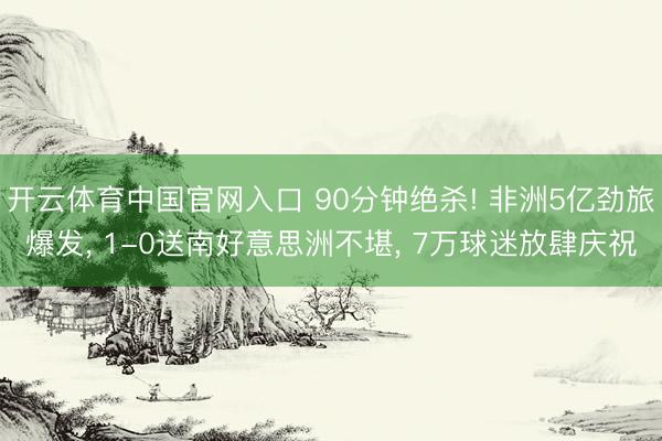 开云体育中国官网入口 90分钟绝杀! 非洲5亿劲旅爆发， 1-0送南好意思洲不堪， 7万球迷放肆庆祝