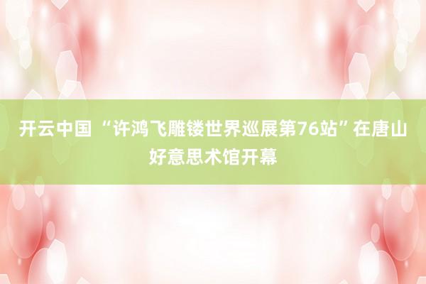 开云中国 “许鸿飞雕镂世界巡展第76站”在唐山好意思术馆开幕