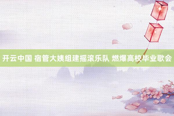 开云中国 宿管大姨组建摇滚乐队 燃爆高校毕业歌会