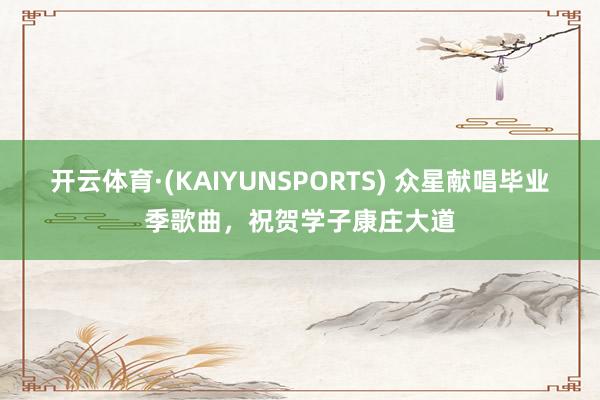 开云体育·(KAIYUNSPORTS) 众星献唱毕业季歌曲，祝贺学子康庄大道