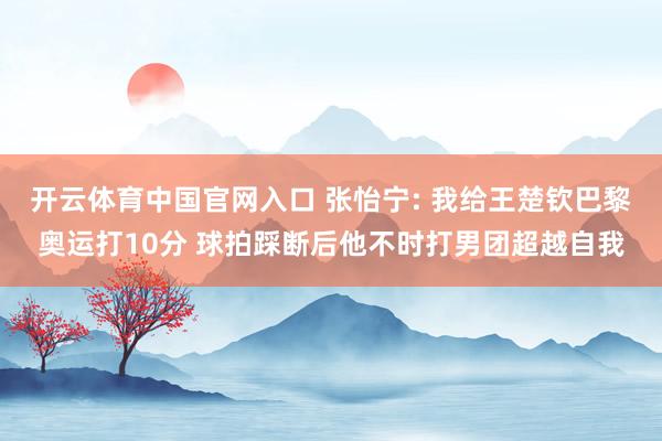 开云体育中国官网入口 张怡宁: 我给王楚钦巴黎奥运打10分 球拍踩断后他不时打男团超越自我